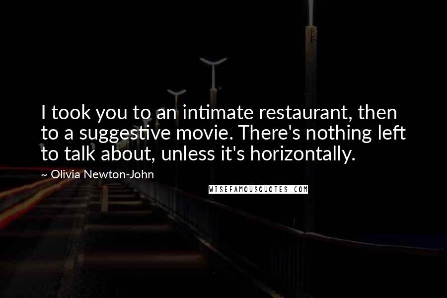 Olivia Newton-John Quotes: I took you to an intimate restaurant, then to a suggestive movie. There's nothing left to talk about, unless it's horizontally.