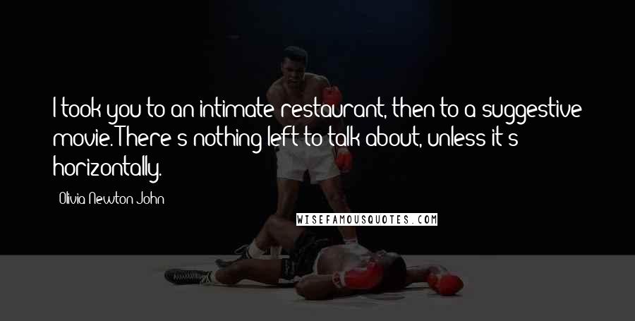 Olivia Newton-John Quotes: I took you to an intimate restaurant, then to a suggestive movie. There's nothing left to talk about, unless it's horizontally.