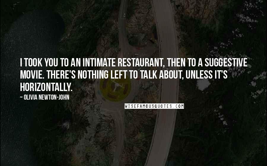 Olivia Newton-John Quotes: I took you to an intimate restaurant, then to a suggestive movie. There's nothing left to talk about, unless it's horizontally.