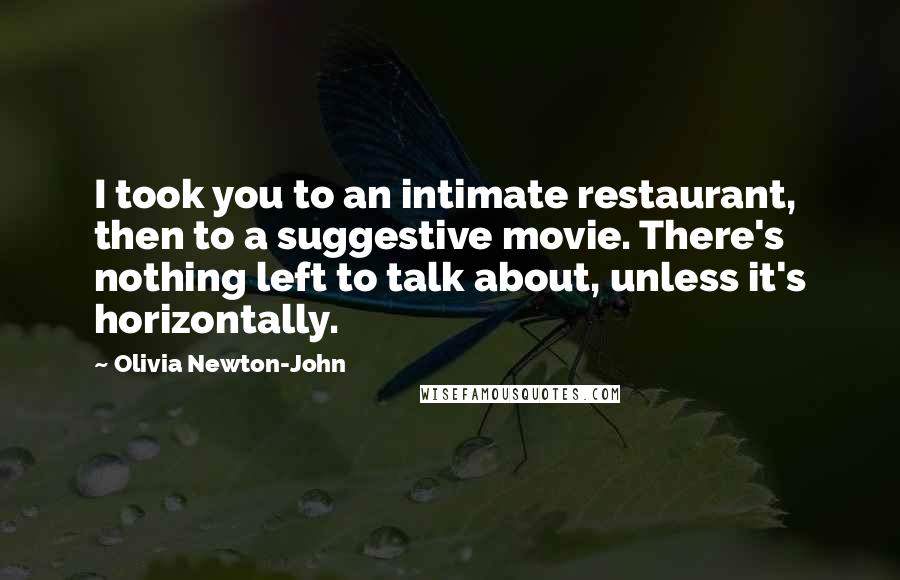 Olivia Newton-John Quotes: I took you to an intimate restaurant, then to a suggestive movie. There's nothing left to talk about, unless it's horizontally.