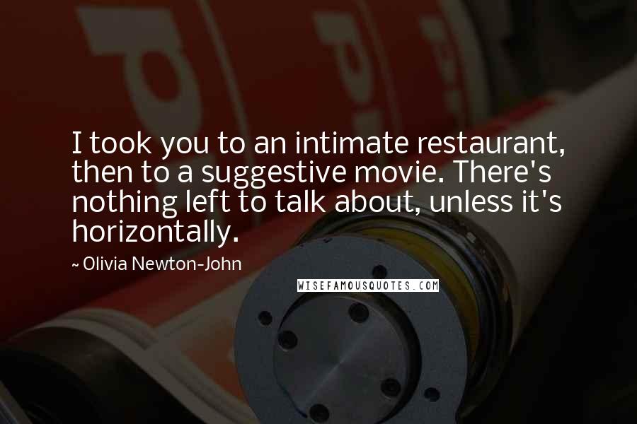 Olivia Newton-John Quotes: I took you to an intimate restaurant, then to a suggestive movie. There's nothing left to talk about, unless it's horizontally.