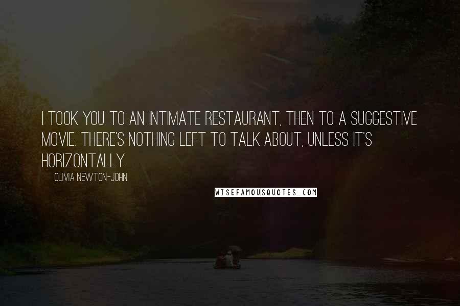 Olivia Newton-John Quotes: I took you to an intimate restaurant, then to a suggestive movie. There's nothing left to talk about, unless it's horizontally.