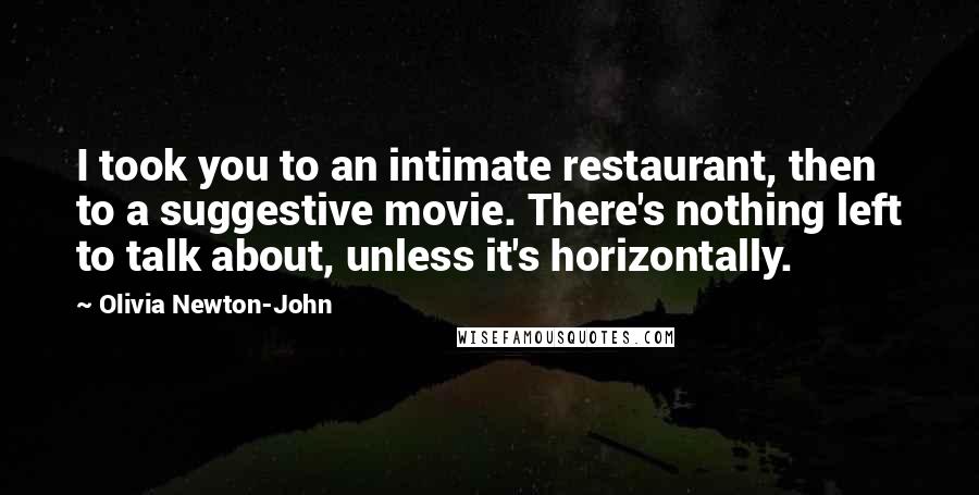 Olivia Newton-John Quotes: I took you to an intimate restaurant, then to a suggestive movie. There's nothing left to talk about, unless it's horizontally.