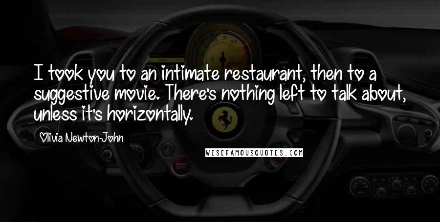 Olivia Newton-John Quotes: I took you to an intimate restaurant, then to a suggestive movie. There's nothing left to talk about, unless it's horizontally.