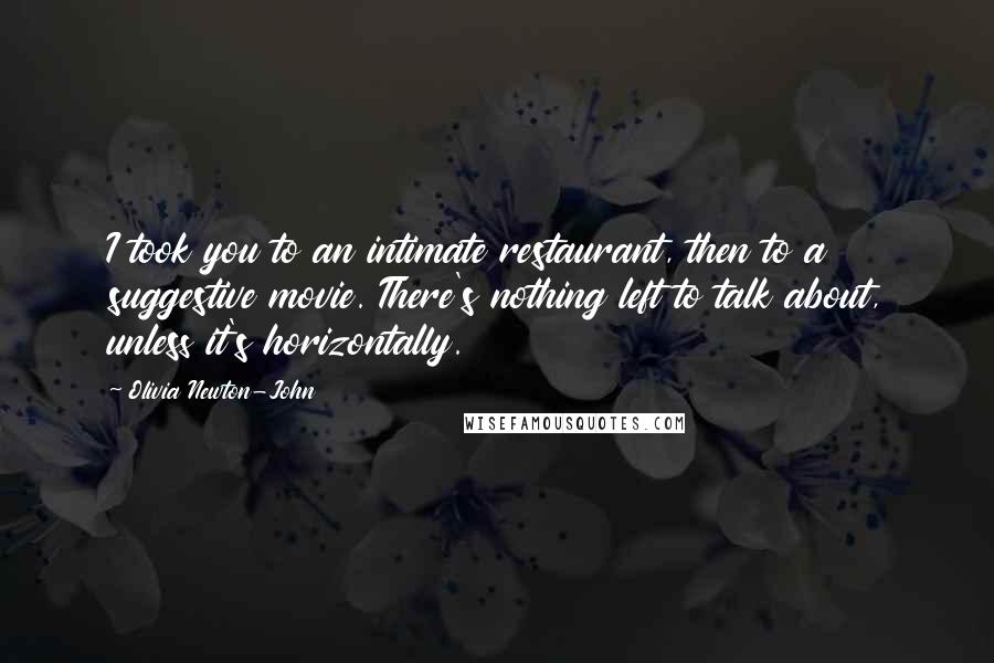 Olivia Newton-John Quotes: I took you to an intimate restaurant, then to a suggestive movie. There's nothing left to talk about, unless it's horizontally.