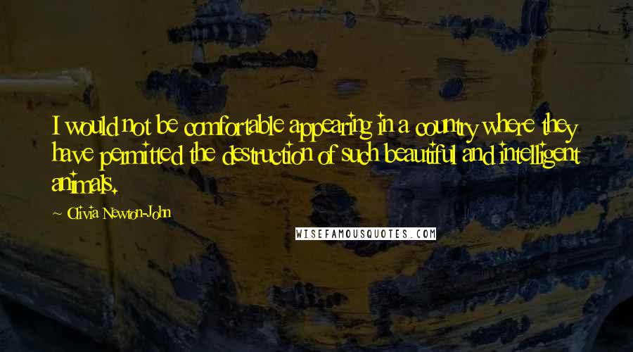 Olivia Newton-John Quotes: I would not be comfortable appearing in a country where they have permitted the destruction of such beautiful and intelligent animals.
