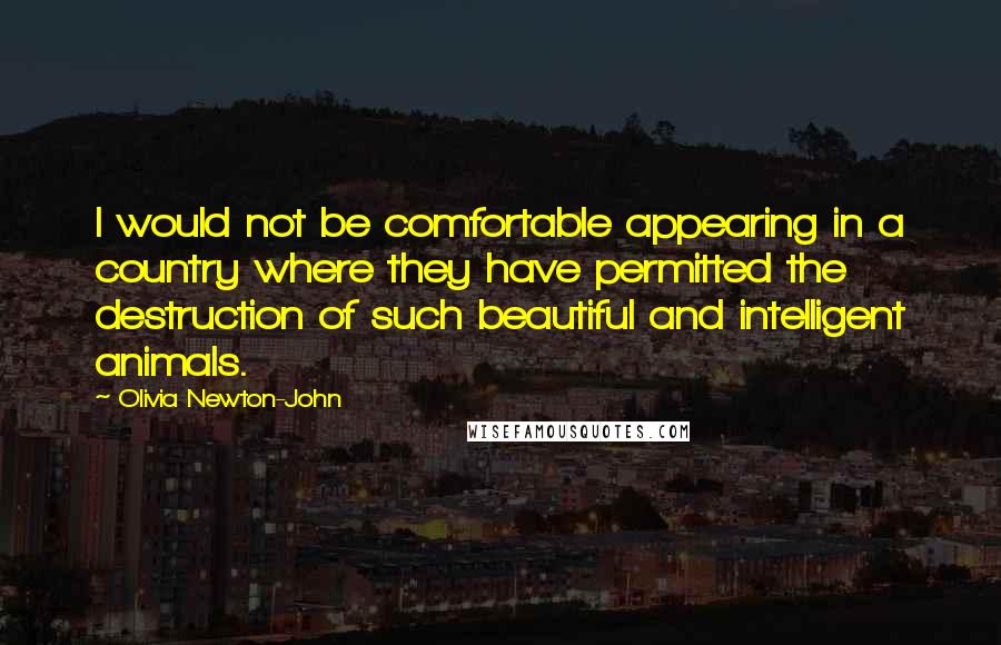 Olivia Newton-John Quotes: I would not be comfortable appearing in a country where they have permitted the destruction of such beautiful and intelligent animals.