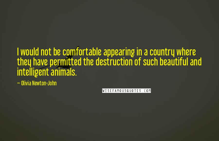 Olivia Newton-John Quotes: I would not be comfortable appearing in a country where they have permitted the destruction of such beautiful and intelligent animals.