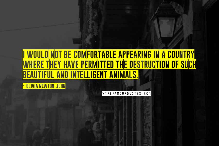 Olivia Newton-John Quotes: I would not be comfortable appearing in a country where they have permitted the destruction of such beautiful and intelligent animals.
