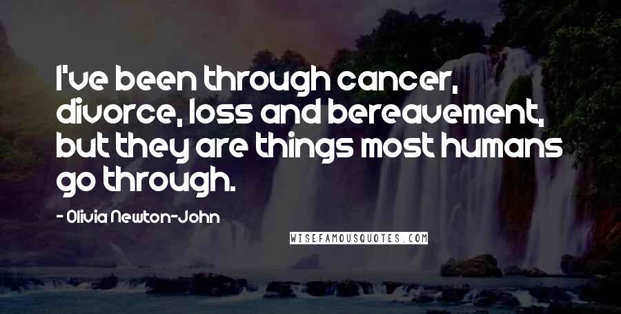 Olivia Newton-John Quotes: I've been through cancer, divorce, loss and bereavement, but they are things most humans go through.