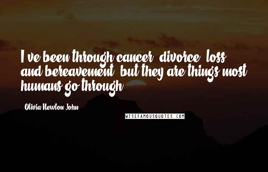 Olivia Newton-John Quotes: I've been through cancer, divorce, loss and bereavement, but they are things most humans go through.