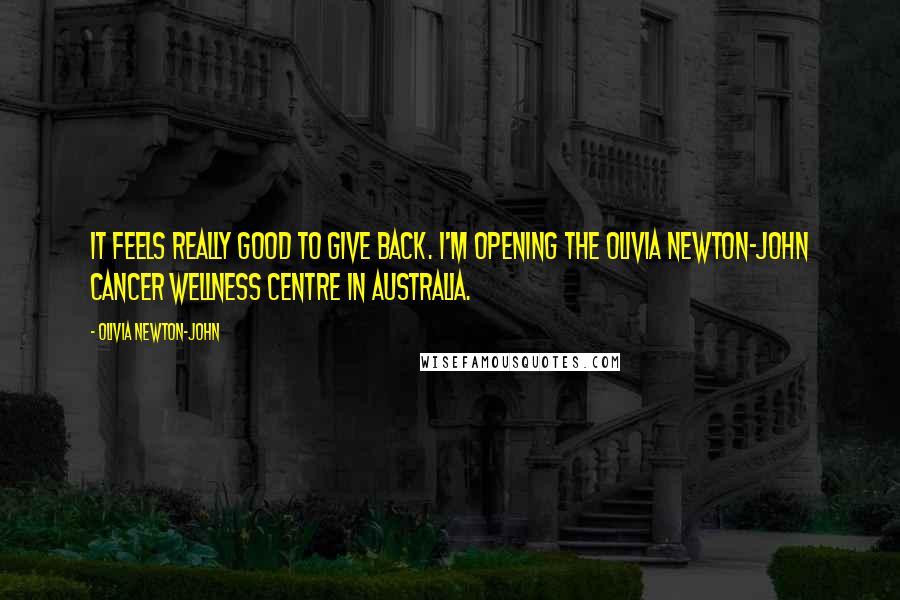 Olivia Newton-John Quotes: It feels really good to give back. I'm opening the Olivia Newton-John Cancer Wellness Centre in Australia.