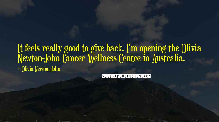 Olivia Newton-John Quotes: It feels really good to give back. I'm opening the Olivia Newton-John Cancer Wellness Centre in Australia.