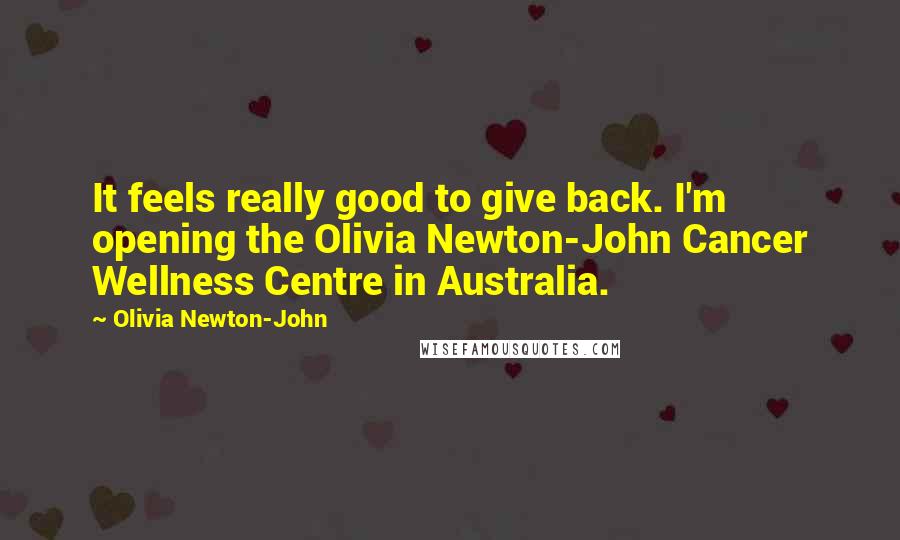 Olivia Newton-John Quotes: It feels really good to give back. I'm opening the Olivia Newton-John Cancer Wellness Centre in Australia.