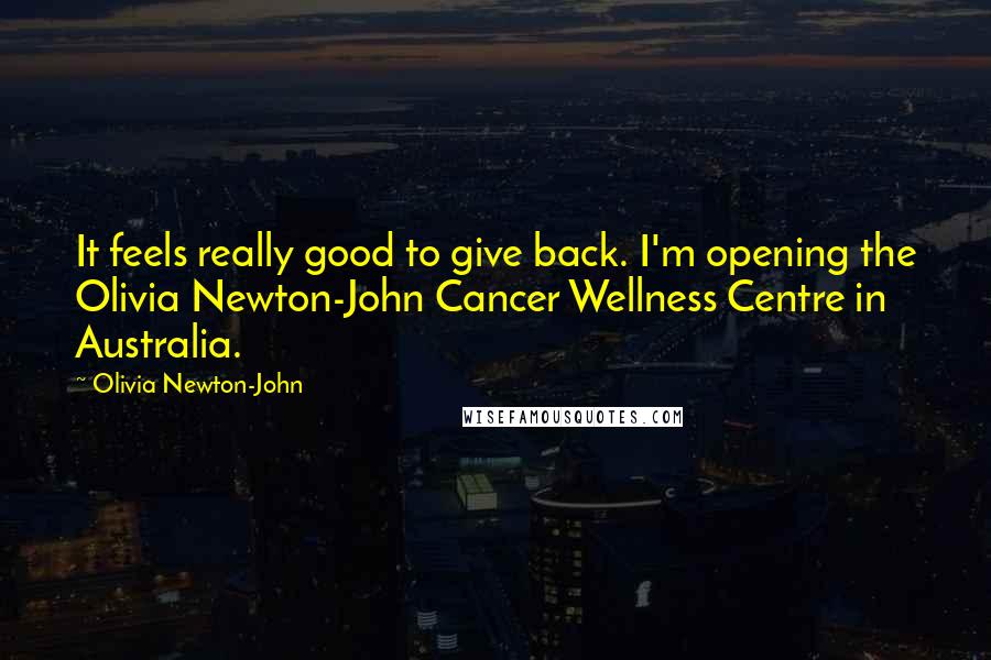 Olivia Newton-John Quotes: It feels really good to give back. I'm opening the Olivia Newton-John Cancer Wellness Centre in Australia.