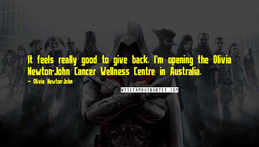 Olivia Newton-John Quotes: It feels really good to give back. I'm opening the Olivia Newton-John Cancer Wellness Centre in Australia.