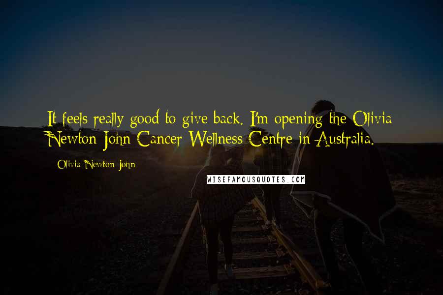 Olivia Newton-John Quotes: It feels really good to give back. I'm opening the Olivia Newton-John Cancer Wellness Centre in Australia.