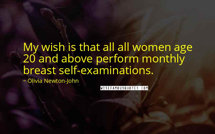 Olivia Newton-John Quotes: My wish is that all all women age 20 and above perform monthly breast self-examinations.