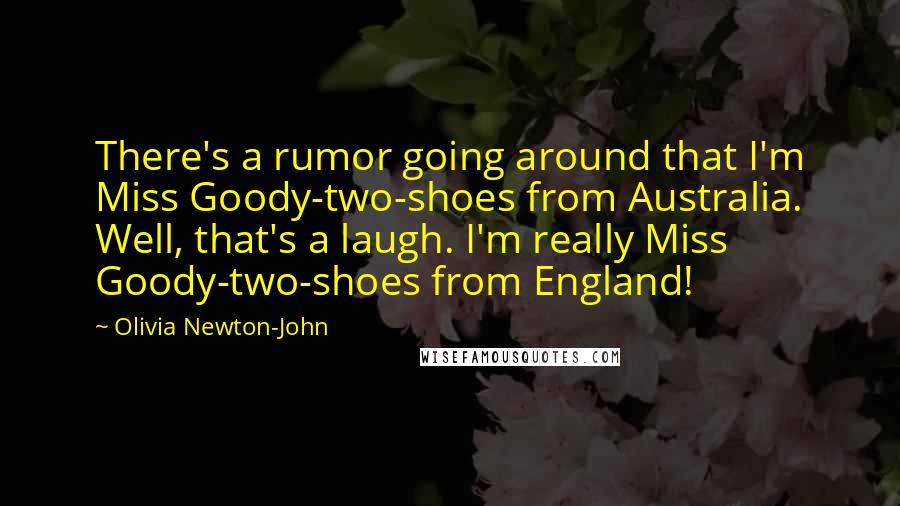 Olivia Newton-John Quotes: There's a rumor going around that I'm Miss Goody-two-shoes from Australia. Well, that's a laugh. I'm really Miss Goody-two-shoes from England!