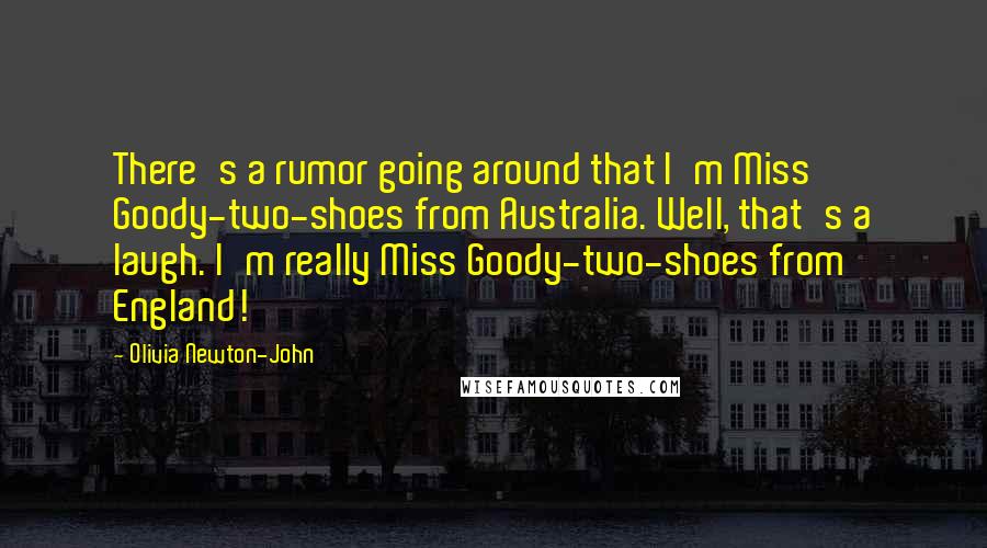 Olivia Newton-John Quotes: There's a rumor going around that I'm Miss Goody-two-shoes from Australia. Well, that's a laugh. I'm really Miss Goody-two-shoes from England!