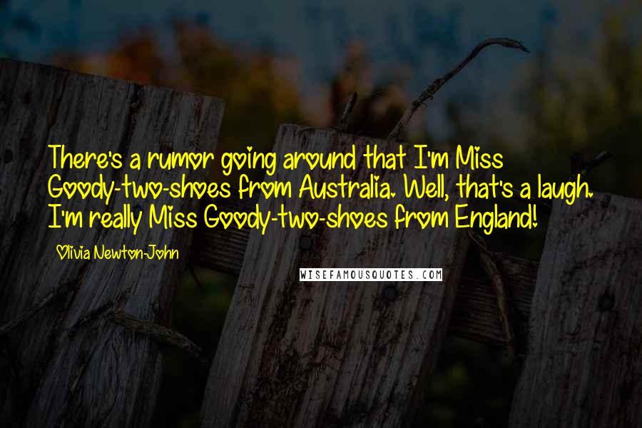 Olivia Newton-John Quotes: There's a rumor going around that I'm Miss Goody-two-shoes from Australia. Well, that's a laugh. I'm really Miss Goody-two-shoes from England!