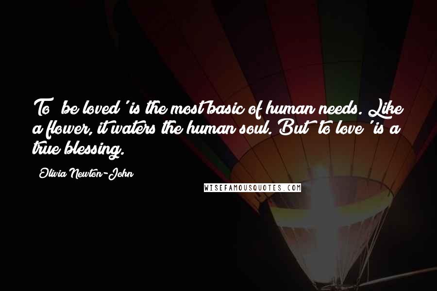 Olivia Newton-John Quotes: To 'be loved' is the most basic of human needs. Like a flower, it waters the human soul. But 'to love' is a true blessing.