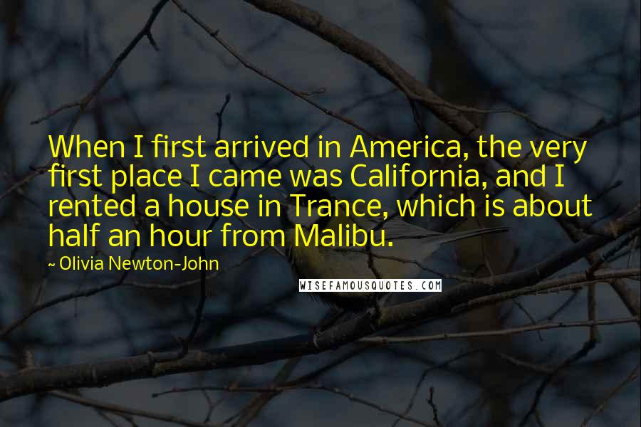 Olivia Newton-John Quotes: When I first arrived in America, the very first place I came was California, and I rented a house in Trance, which is about half an hour from Malibu.