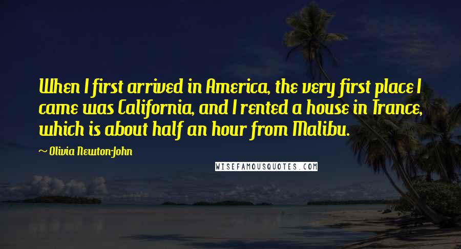 Olivia Newton-John Quotes: When I first arrived in America, the very first place I came was California, and I rented a house in Trance, which is about half an hour from Malibu.