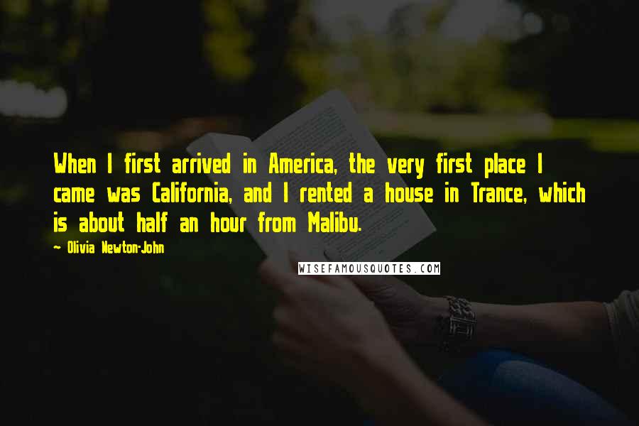 Olivia Newton-John Quotes: When I first arrived in America, the very first place I came was California, and I rented a house in Trance, which is about half an hour from Malibu.