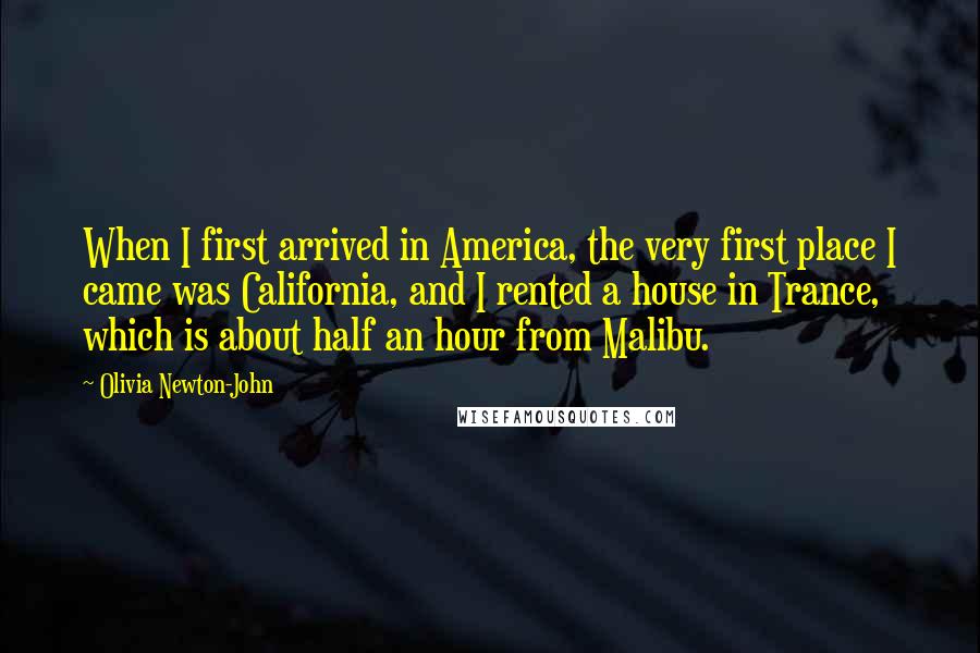 Olivia Newton-John Quotes: When I first arrived in America, the very first place I came was California, and I rented a house in Trance, which is about half an hour from Malibu.