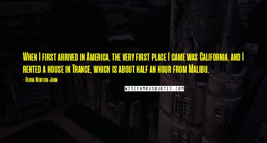 Olivia Newton-John Quotes: When I first arrived in America, the very first place I came was California, and I rented a house in Trance, which is about half an hour from Malibu.