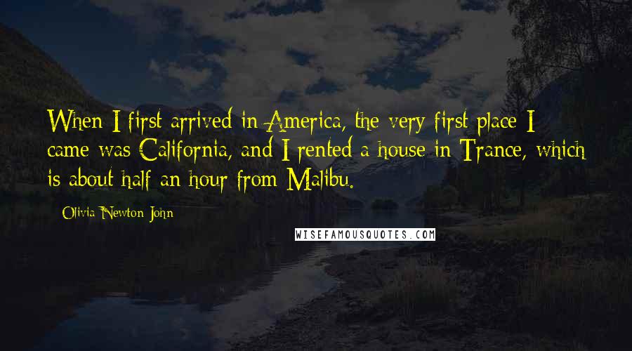 Olivia Newton-John Quotes: When I first arrived in America, the very first place I came was California, and I rented a house in Trance, which is about half an hour from Malibu.