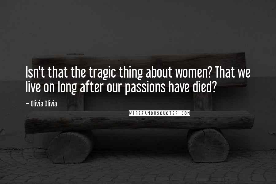 Olivia Olivia Quotes: Isn't that the tragic thing about women? That we live on long after our passions have died?