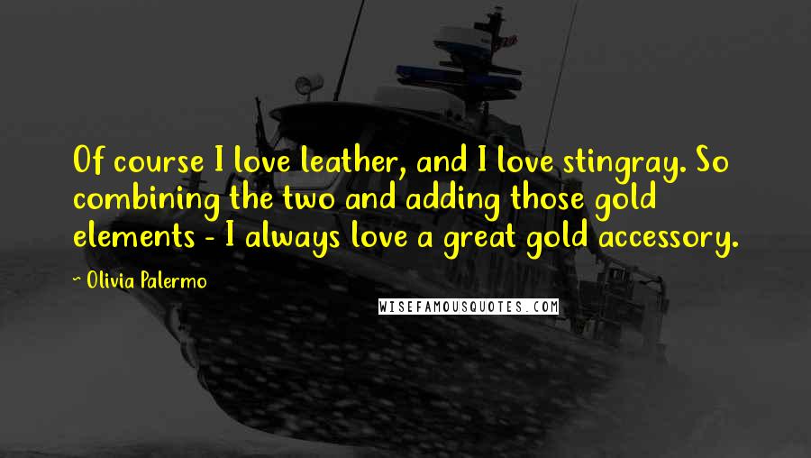 Olivia Palermo Quotes: Of course I love leather, and I love stingray. So combining the two and adding those gold elements - I always love a great gold accessory.