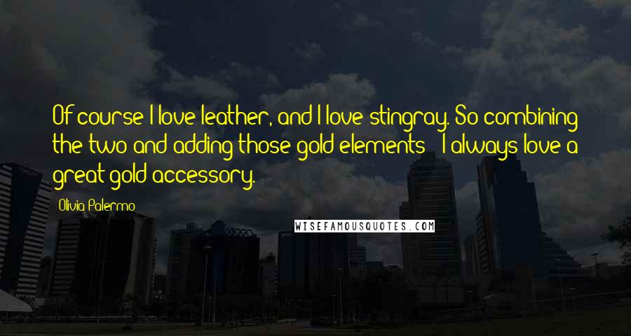 Olivia Palermo Quotes: Of course I love leather, and I love stingray. So combining the two and adding those gold elements - I always love a great gold accessory.