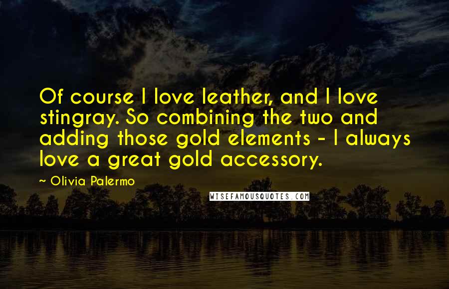 Olivia Palermo Quotes: Of course I love leather, and I love stingray. So combining the two and adding those gold elements - I always love a great gold accessory.