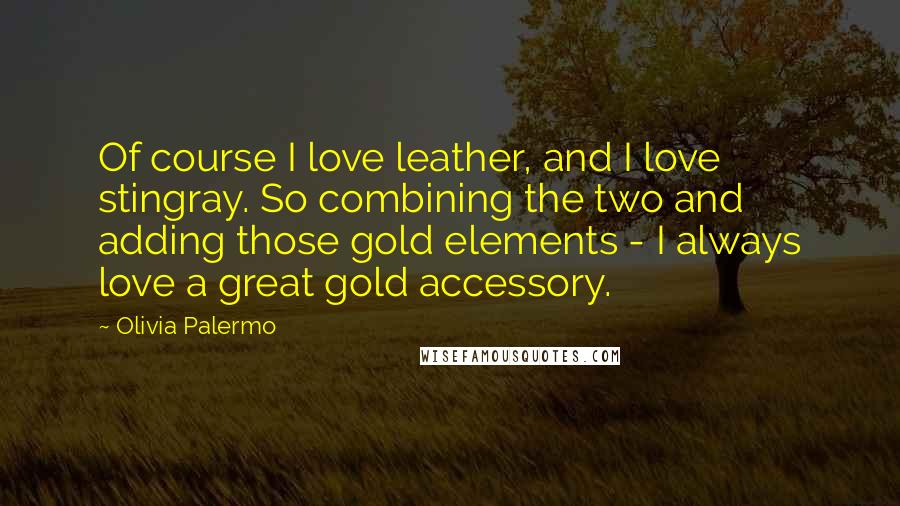 Olivia Palermo Quotes: Of course I love leather, and I love stingray. So combining the two and adding those gold elements - I always love a great gold accessory.