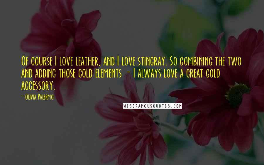 Olivia Palermo Quotes: Of course I love leather, and I love stingray. So combining the two and adding those gold elements - I always love a great gold accessory.
