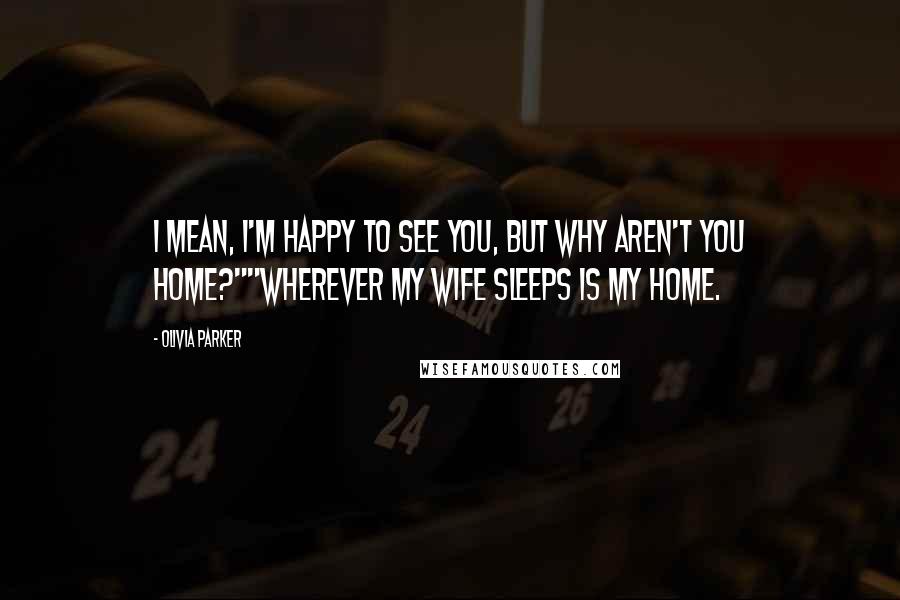 Olivia Parker Quotes: I mean, I'm happy to see you, but why aren't you home?""Wherever my wife sleeps is my home.