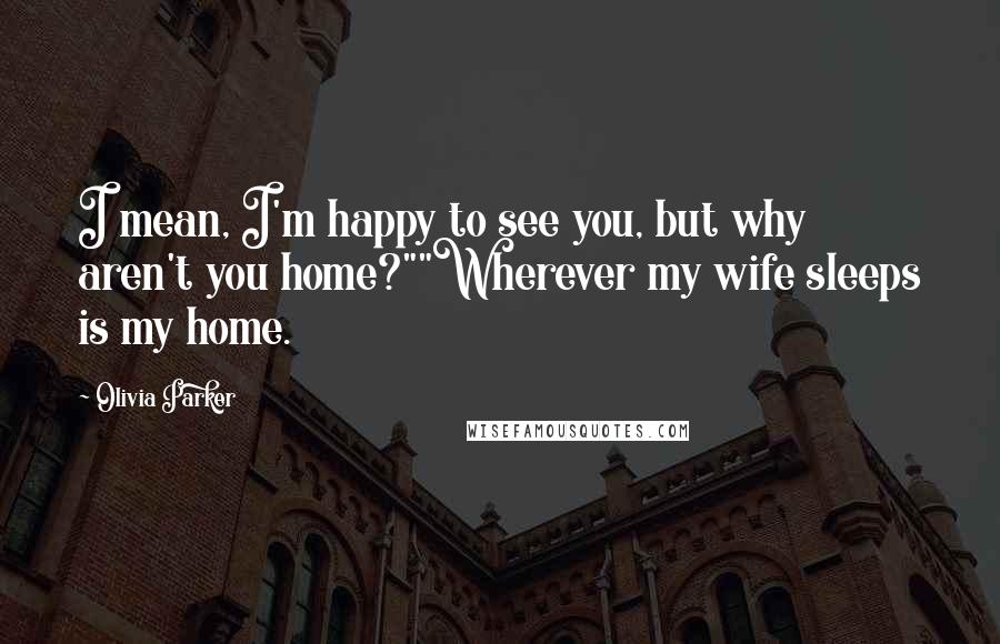 Olivia Parker Quotes: I mean, I'm happy to see you, but why aren't you home?""Wherever my wife sleeps is my home.
