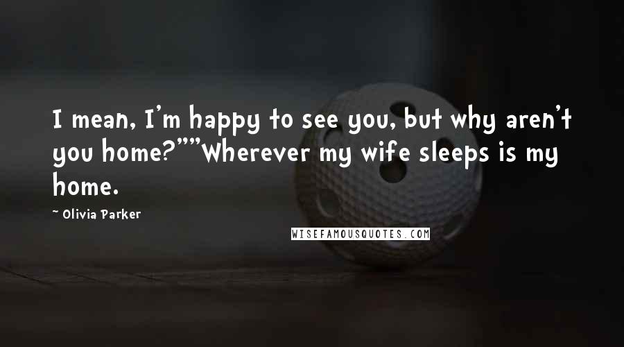 Olivia Parker Quotes: I mean, I'm happy to see you, but why aren't you home?""Wherever my wife sleeps is my home.