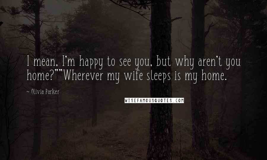 Olivia Parker Quotes: I mean, I'm happy to see you, but why aren't you home?""Wherever my wife sleeps is my home.