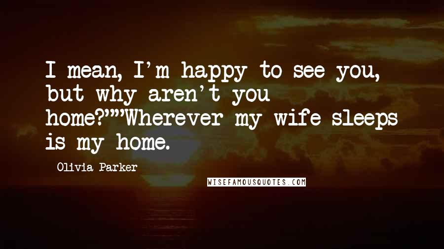 Olivia Parker Quotes: I mean, I'm happy to see you, but why aren't you home?""Wherever my wife sleeps is my home.