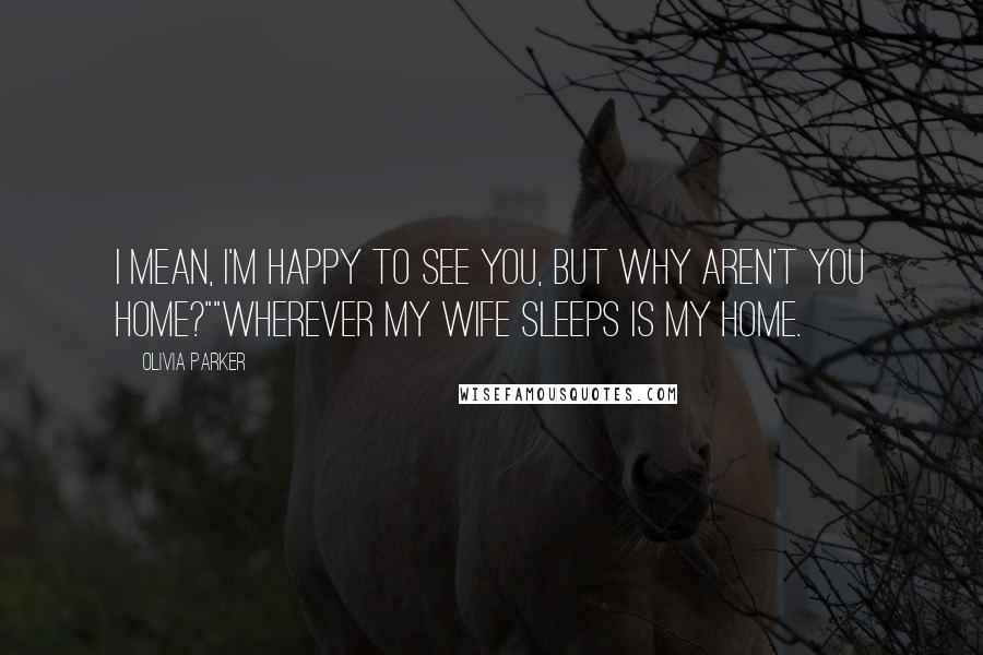 Olivia Parker Quotes: I mean, I'm happy to see you, but why aren't you home?""Wherever my wife sleeps is my home.