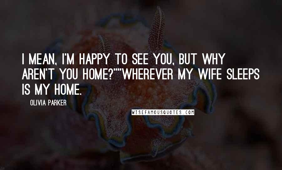 Olivia Parker Quotes: I mean, I'm happy to see you, but why aren't you home?""Wherever my wife sleeps is my home.