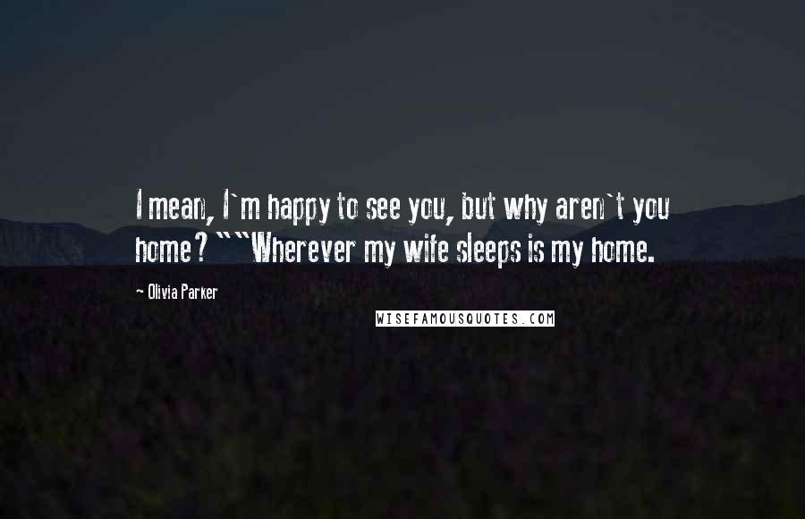 Olivia Parker Quotes: I mean, I'm happy to see you, but why aren't you home?""Wherever my wife sleeps is my home.