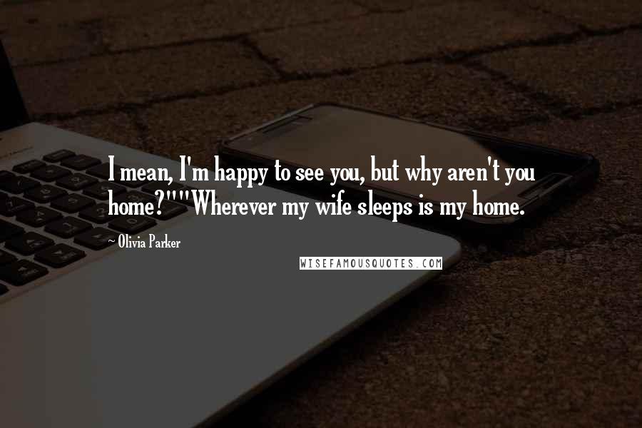 Olivia Parker Quotes: I mean, I'm happy to see you, but why aren't you home?""Wherever my wife sleeps is my home.