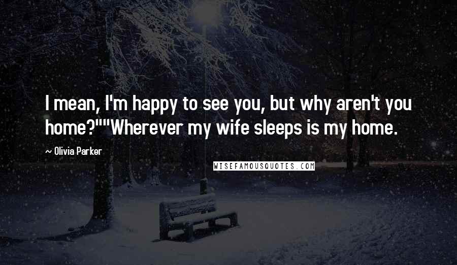 Olivia Parker Quotes: I mean, I'm happy to see you, but why aren't you home?""Wherever my wife sleeps is my home.