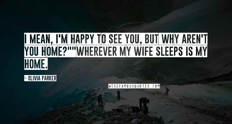 Olivia Parker Quotes: I mean, I'm happy to see you, but why aren't you home?""Wherever my wife sleeps is my home.