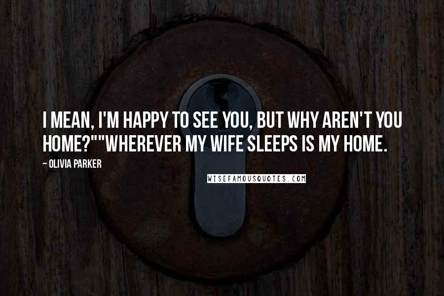 Olivia Parker Quotes: I mean, I'm happy to see you, but why aren't you home?""Wherever my wife sleeps is my home.